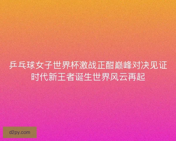 乒乓球女子世界杯激战正酣巅峰对决见证时代新王者诞生世界风云再起