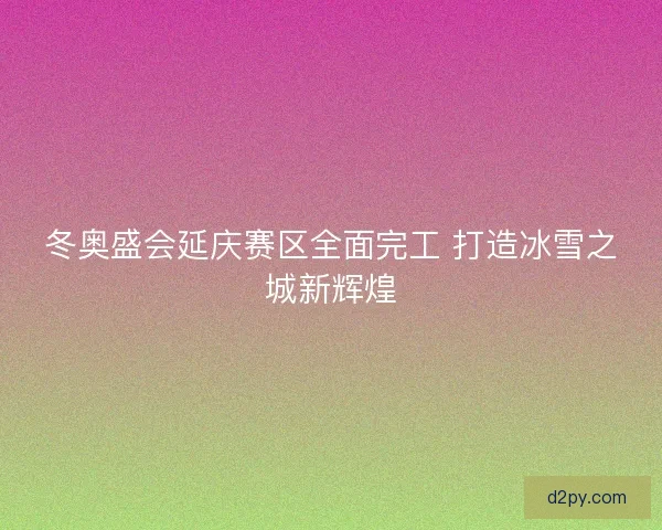 冬奥盛会延庆赛区全面完工 打造冰雪之城新辉煌