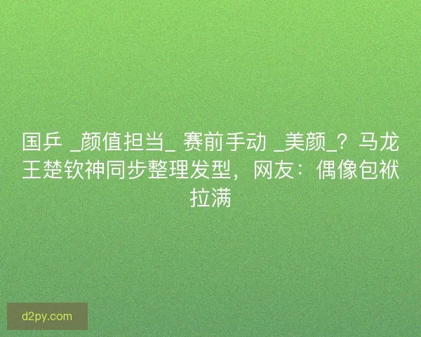 国乒 _颜值担当_ 赛前手动 _美颜_？马龙王楚钦神同步整理发型，网友：偶像包袱拉满