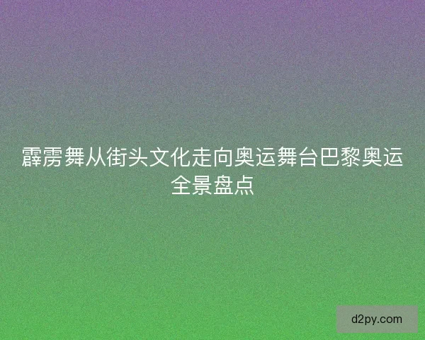 霹雳舞从街头文化走向奥运舞台巴黎奥运全景盘点