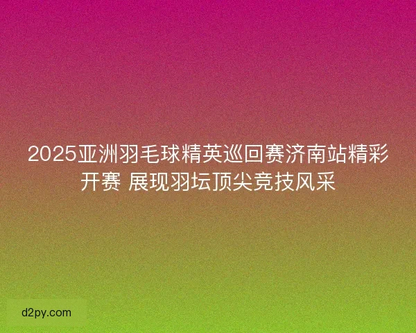 2025亚洲羽毛球精英巡回赛济南站精彩开赛 展现羽坛顶尖竞技风采