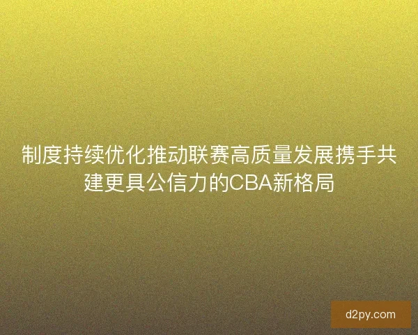 制度持续优化推动联赛高质量发展携手共建更具公信力的CBA新格局