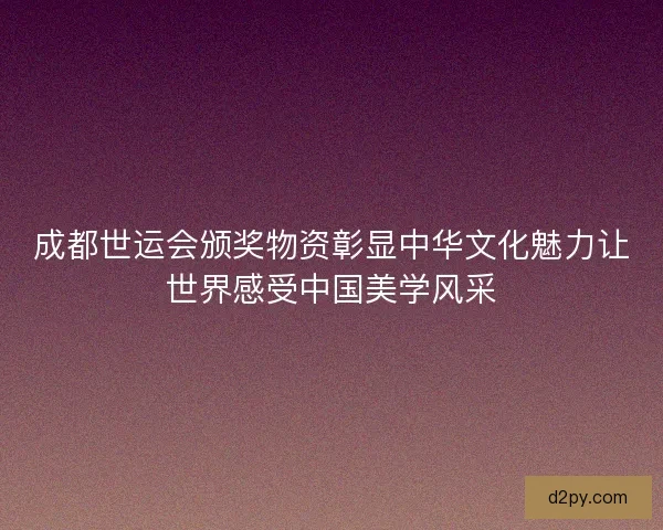 成都世运会颁奖物资彰显中华文化魅力让世界感受中国美学风采