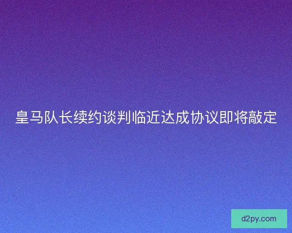 皇马队长续约谈判临近达成协议即将敲定