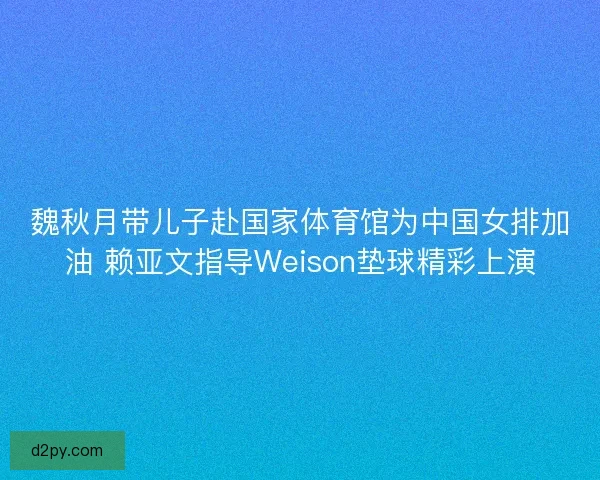 魏秋月带儿子赴国家体育馆为中国女排加油 赖亚文指导Weison垫球精彩上演