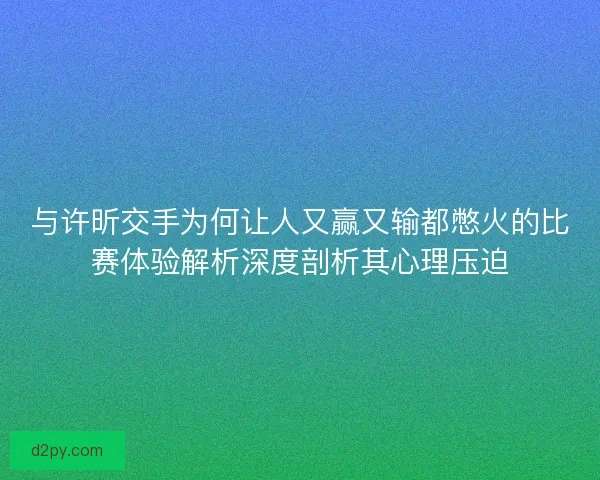 与许昕交手为何让人又赢又输都憋火的比赛体验解析深度剖析其心理压迫
