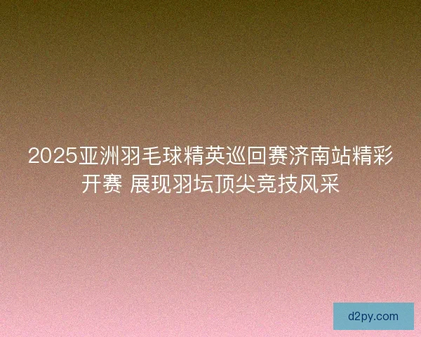 2025亚洲羽毛球精英巡回赛济南站精彩开赛 展现羽坛顶尖竞技风采