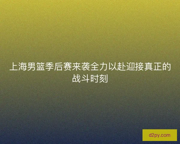 上海男篮季后赛来袭全力以赴迎接真正的战斗时刻