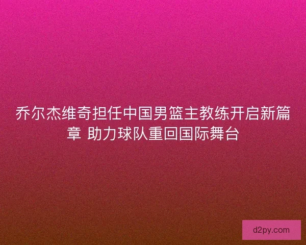 乔尔杰维奇担任中国男篮主教练开启新篇章 助力球队重回国际舞台