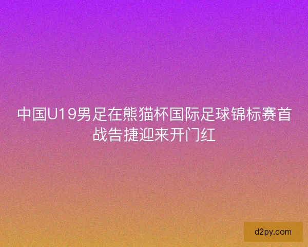 中国U19男足在熊猫杯国际足球锦标赛首战告捷迎来开门红