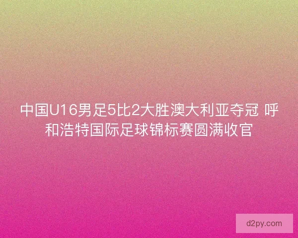 中国U16男足5比2大胜澳大利亚夺冠 呼和浩特国际足球锦标赛圆满收官