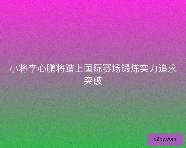 小将李心鹏将踏上国际赛场锻炼实力追求突破