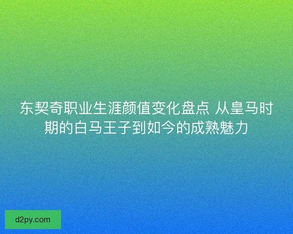 东契奇职业生涯颜值变化盘点 从皇马时期的白马王子到如今的成熟魅力