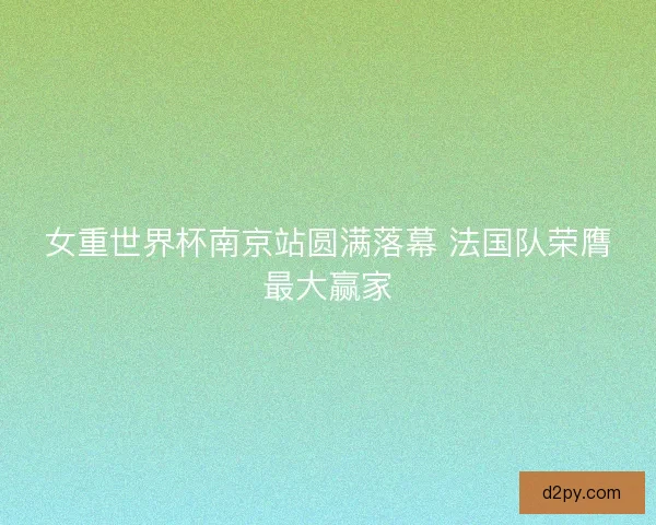女重世界杯南京站圆满落幕 法国队荣膺最大赢家