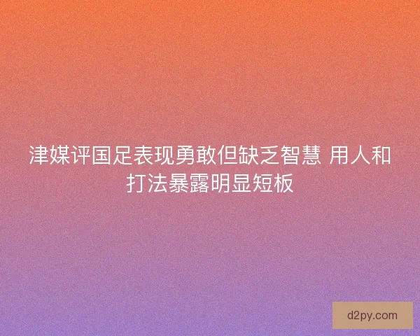 津媒评国足表现勇敢但缺乏智慧 用人和打法暴露明显短板