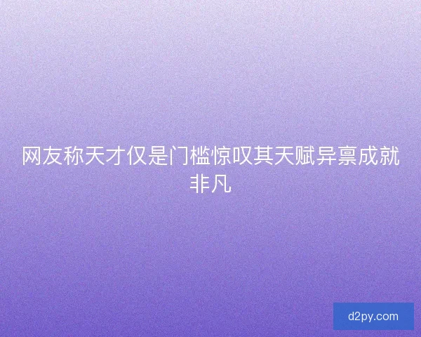 网友称天才仅是门槛惊叹其天赋异禀成就非凡